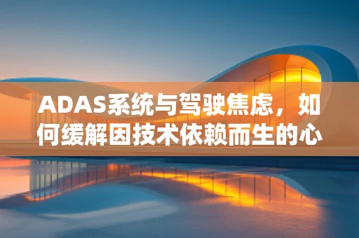 ADAS系统与驾驶焦虑，如何缓解因技术依赖而生的心理负担？